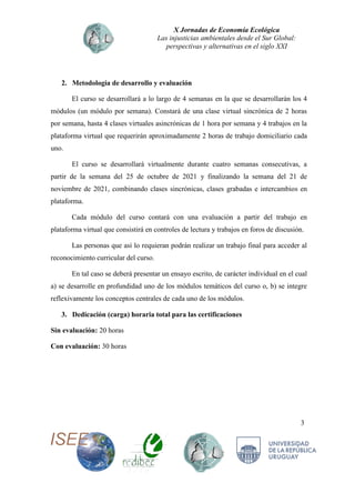X Jornadas de Economía Ecológica
Las injusticias ambientales desde el Sur Global:
perspectivas y alternativas en el siglo XXI
3
2. Metodología de desarrollo y evaluación
El curso se desarrollará a lo largo de 4 semanas en la que se desarrollarán los 4
módulos (un módulo por semana). Constará de una clase virtual sincrónica de 2 horas
por semana, hasta 4 clases virtuales asincrónicas de 1 hora por semana y 4 trabajos en la
plataforma virtual que requerirán aproximadamente 2 horas de trabajo domiciliario cada
uno.
El curso se desarrollará virtualmente durante cuatro semanas consecutivas, a
partir de la semana del 25 de octubre de 2021 y finalizando la semana del 21 de
noviembre de 2021, combinando clases sincrónicas, clases grabadas e intercambios en
plataforma.
Cada módulo del curso contará con una evaluación a partir del trabajo en
plataforma virtual que consistirá en controles de lectura y trabajos en foros de discusión.
Las personas que así lo requieran podrán realizar un trabajo final para acceder al
reconocimiento curricular del curso.
En tal caso se deberá presentar un ensayo escrito, de carácter individual en el cual
a) se desarrolle en profundidad uno de los módulos temáticos del curso o, b) se integre
reflexivamente los conceptos centrales de cada uno de los módulos.
3. Dedicación (carga) horaria total para las certificaciones
Sin evaluación: 20 horas
Con evaluación: 30 horas
 