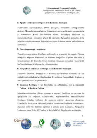 X Jornadas de Economía Ecológica
Las injusticias ambientales desde el Sur Global:
perspectivas y alternativas en el siglo XXI
5
1) Aportes teórico-metodológicos de la Economía Ecológica
Metabolismo socioeconómico. Deuda ecológica. Intercambio ecológicamente
desigual. Metodologías para la toma de decisiones socio-ambientales. Agroecología
y Metabolismo Rural. Metabolismo urbano. Indicadores biofísicos de
(in)sustentabilidad. Valoración plural del ambiente. Perspectiva ecológica de la
relación sociedad-naturaleza. Interrelaciones entre el sistema natural y el subsistema
económico.
2) Energía, economía y ambiente.
Transiciones energéticas. Conflictos ambientales y generación de energía. Pobreza
energética. Impactos territoriales de sistemas energéticos. Aspectos biofísicos y
termodinámicos del desarrollo. Crisis climática. Dimensión energética y material de
las Tecnologías de la Información y Comunicación.
3) Perspectivas feministas en diálogo con la Economía Ecológica
Economía feminista. Perspectivas y prácticas ecofeministas. Economía de los
cuidados: del cuidado de la vida al cuidado del ambiente. Desigualdades de género y
entre generaciones. Cuerpo-territorio.
4) Economía Ecológica y las injusticias: su articulación con la Economía
Política y la Ecología Política
Injusticias ambientales. ¿Bienes comunes o recursos? Conflictos por procesos de
apropiación y/o impactos. Extractivismo. Reprimarización. Macroeconomía
Ecológica. Estudios biofísicos del comercio exterior. Asimetrías climáticas.
Expoliación de recursos. Mercantilización o desmercantilización de la naturaleza,
presiones sobre las fronteras agrícolas y urbanas para extenderse. Perspectiva
Latinoamericana. Roles del Estado y la Sociedad Civil. Desplazados ambientales.
 