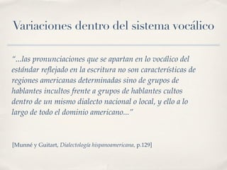Variaciones dentro del sistema vocálico

“...las pronunciaciones que se apartan en lo vocálico del
estándar reﬂejado en la escritura no son características de
regiones americanas determinadas sino de grupos de
hablantes incultos frente a grupos de hablantes cultos
dentro de un mismo dialecto nacional o local, y ello a lo
largo de todo el dominio americano...”



[Munné y Guitart, Dialectología hispanoamericana, p.129]
 