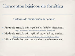 Conceptos básicos de fonética

            Criterios de clasiﬁcación de sonidos


✤   Punto de articulación > palatales, labiales, alveolares...
               http://www.uiowa.edu/~acadtech/phonetics/anatomy.htm
✤   Modo de articulación > fricativos, oclusivos, nasales...
            http://www.uiowa.edu/~acadtech/phonetics/spanish/frameset.html
✤   Vibración de las cuerdas vocales > sordos o sonoros
 