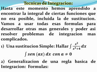 Tecnicas de Integracion:
Hasta este momento hemos aprendido a
encontrar la integral de ciertas funciones que
no era posible, incluida la de sustitucion.
Vamos a usar todas esas formulas para
desarrollar otras mas generales y poder asi
resolver problemas de integracion mas
complicados.
1) Una sustitucion Simple: Hallar
𝒙 𝟐
𝒙 𝟑+𝟒
𝒅𝒙
𝒔𝒆𝒏 (𝒂𝒙) 𝒅𝒙 𝒄𝒐𝒏 𝒂 ≠ 𝟎
2) Generalizacion de una regla basica de
Integracion: Formulas:
 