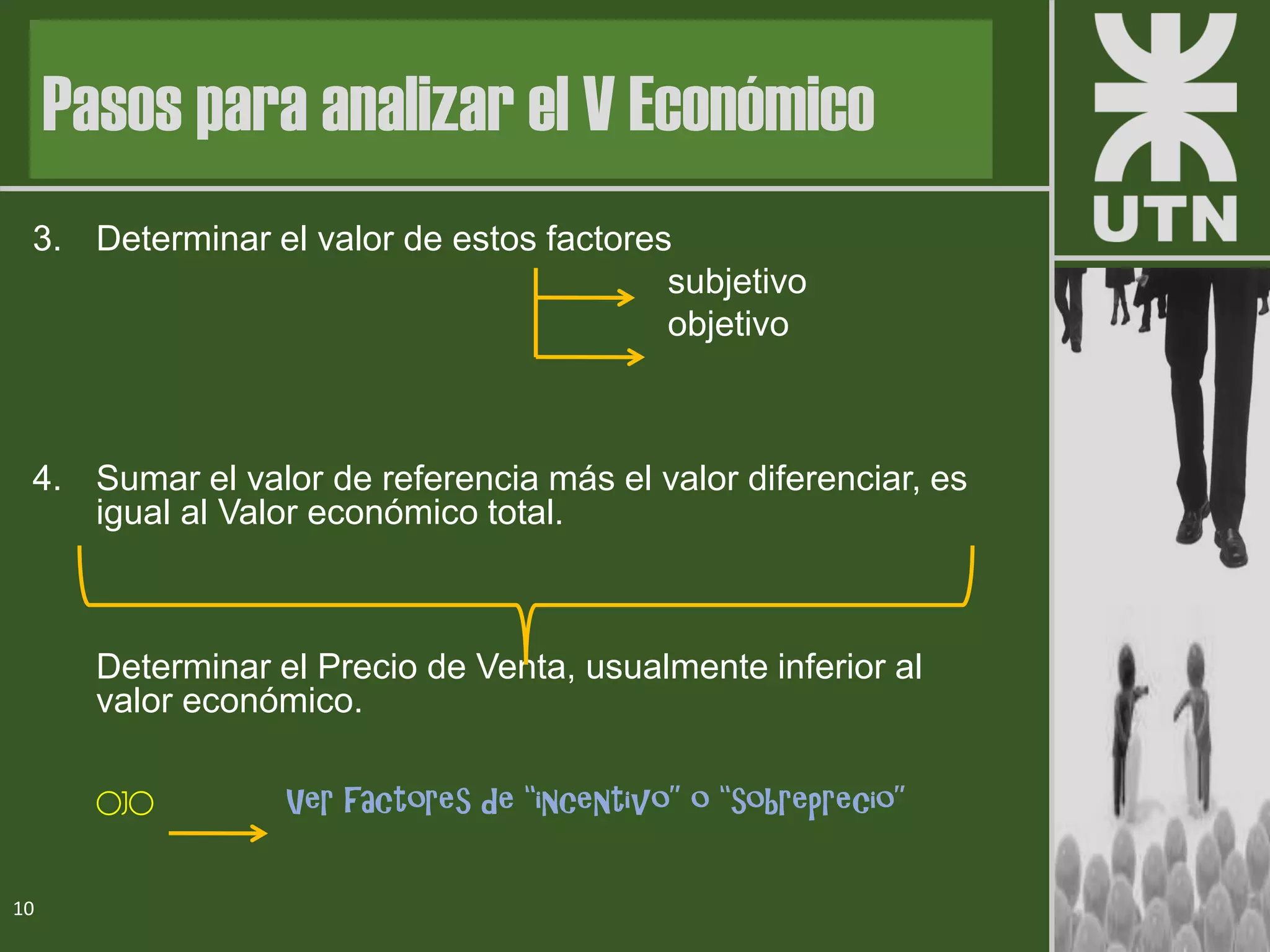 3. Determinar el valor de estos factores
subjetivo
objetivo
4. Sumar el valor de referencia más el valor diferenciar, es
igual al Valor económico total.
Determinar el Precio de Venta, usualmente inferior al
valor económico.
OJO Ver factores de “incentivo” o “sobreprecio”
10
Pasos para analizar el V Económico
 