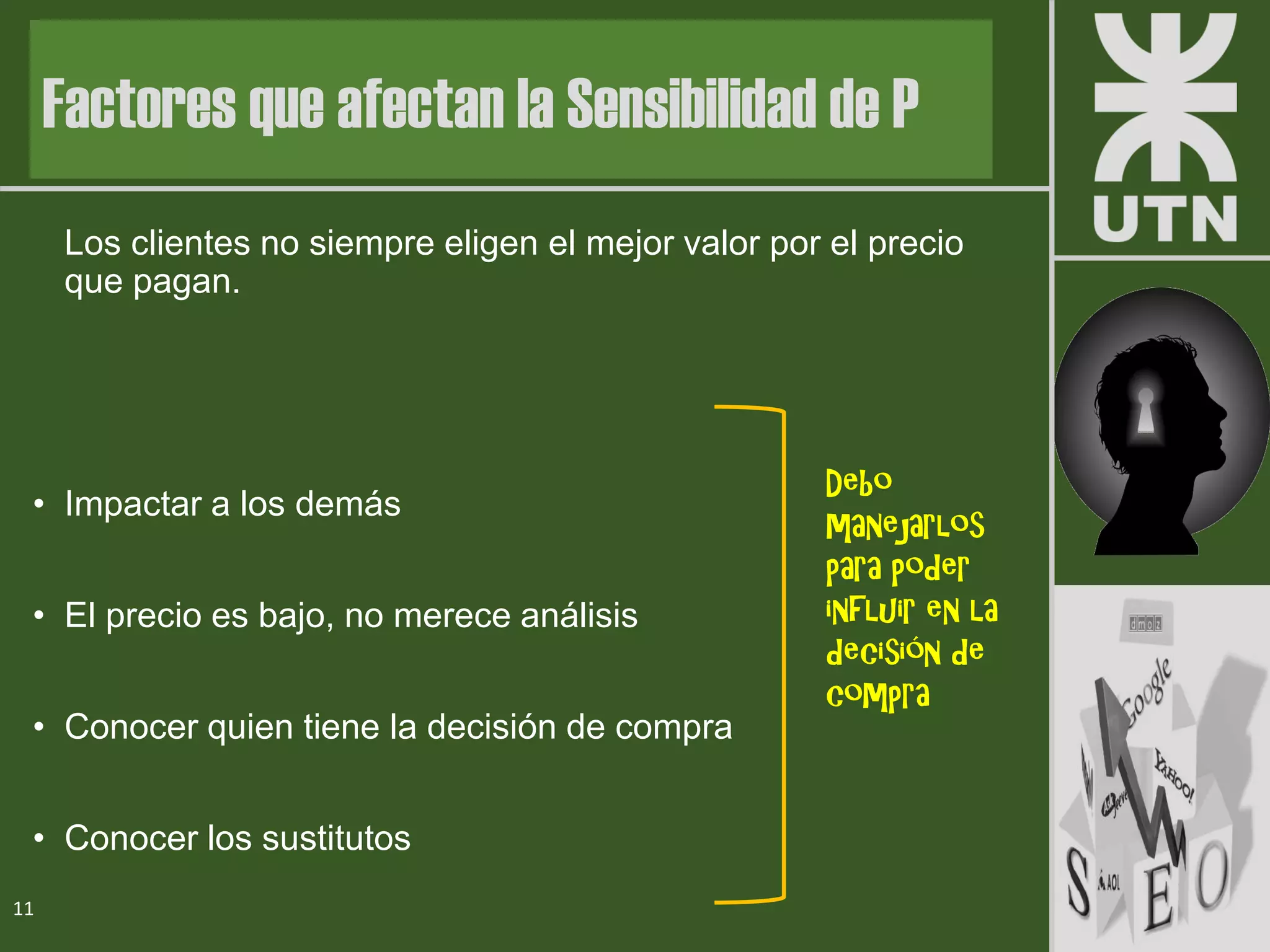 Los clientes no siempre eligen el mejor valor por el precio
que pagan.
• Impactar a los demás
• El precio es bajo, no merece análisis
• Conocer quien tiene la decisión de compra
• Conocer los sustitutos
11
Factores que afectan la Sensibilidad de P
Debo
manejarlos
para poder
influir en la
decisión de
compra
 
