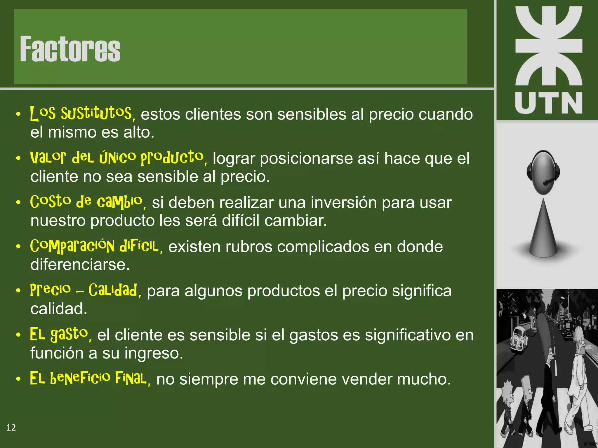 • Los sustitutos, estos clientes son sensibles al precio cuando
el mismo es alto.
• Valor del único producto, lograr posicionarse así hace que el
cliente no sea sensible al precio.
• Costo de cambio, si deben realizar una inversión para usar
nuestro producto les será difícil cambiar.
• Comparación difícil, existen rubros complicados en donde
diferenciarse.
• Precio – Calidad, para algunos productos el precio significa
calidad.
• El gasto, el cliente es sensible si el gastos es significativo en
función a su ingreso.
• El beneficio final, no siempre me conviene vender mucho.
12
Factores
 