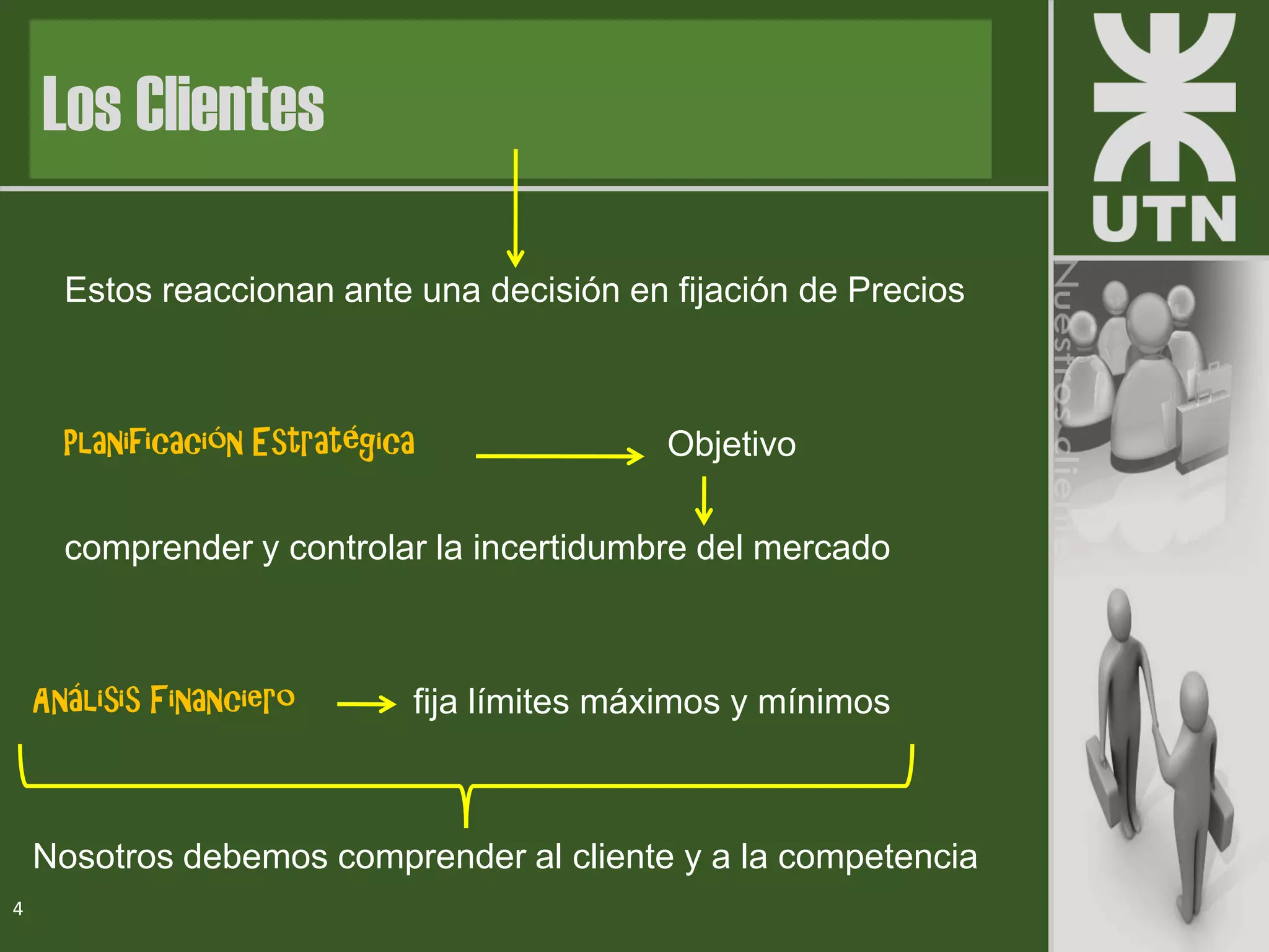 Estos reaccionan ante una decisión en fijación de Precios
Planificación Estratégica Objetivo
comprender y controlar la incertidumbre del mercado
Análisis Financiero fija límites máximos y mínimos
Nosotros debemos comprender al cliente y a la competencia
4
Los Clientes
 