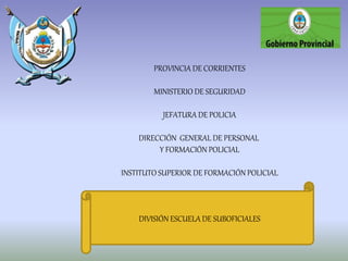 PROVINCIA DE CORRIENTES
MINISTERIO DE SEGURIDAD
JEFATURA DE POLICIA
DIRECCIÓN GENERAL DE PERSONAL
Y FORMACIÓN POLICIAL
INSTITUTO SUPERIOR DE FORMACIÓN POLICIAL
DIVISIÓN ESCUELA DE SUBOFICIALES
 