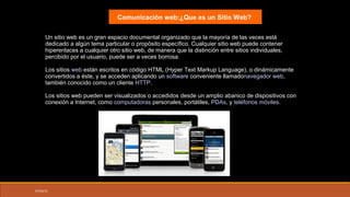 07/03/15
Un sitio web es un gran espacio documental organizado que la mayoría de las veces está
dedicado a algún tema particular o propósito específico. Cualquier sitio web puede contener
hiperenlaces a cualquier otro sitio web, de manera que la distinción entre sitios individuales,
percibido por el usuario, puede ser a veces borrosa.
Los sitios web están escritos en código HTML (Hyper Text Markup Language), o dinámicamente
convertidos a éste, y se acceden aplicando un software conveniente llamadonavegador web,
también conocido como un cliente HTTP.
Los sitios web pueden ser visualizados o accedidos desde un amplio abanico de dispositivos con
conexión a Internet, como computadoras personales, portátiles, PDAs, y teléfonos móviles.
Comunicación web:¿Que es un Sitio Web?
 
