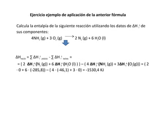 Ejercicio ejemplo de aplicación de la anterior fórmula
Calcula la entalpía de la siguiente reacción utilizando los datos de ∆H f
o
de
sus componentes:
4NH3 (g) + 3 O2 (g) 2 N2 (g) + 6 H2O (l)
∆Hreacción = ∑ ∆H f
o
productos - ∑ ∆H f
o
reactivos =
= ( 2 ∆H f
o
(N2 (g)) + 6 ∆H f
o
(H2O (l) ) ) – ( 4 ∆H f
o
(NH3 (g)) + 3∆H f
o
(O2(g))) = ( 2
∙ 0 + 6 ∙ (-285,8)) – ( 4 ∙ (-46,1) + 3 ∙ 0) = -1530,4 KJ
 