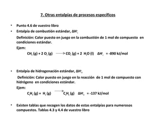 7. Otras entalpías de procesos específicos
• Punto 4.6 de vuestro libro
• Entalpía de combustión estándar, ∆Ho
c
Definición: Calor puesto en juego en la combustión de 1 mol de compuesto en
condiciones estándar.
Ejem:
CH4 (g) + 2 O2 (g) CO2 (g) + 2 H2O (l) ∆Ho
c = -890 kJ/mol
• Entalpía de hidrogenación estándar, ∆Ho
H
Definición: Calor puesto en juego en la reacción de 1 mol de compuesto con
hidrógeno en condiciones estándar.
Ejem:
C2H4 (g) + H2 (g) C2H6 (g) ∆Ho
H = -137 kJ/mol
• Existen tablas que recogen los datos de estas entalpías para numerosos
compuestos. Tablas 4.3 y 4.4 de vuestro libro
 