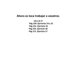 Ahora os toca trabajar a vosotros:
Libro de 2º
Pág 150. Ejercicios 14 y 15
Pág 151. Ejercicio 16
Pág 152. Ejercicio 18
Pág 171. Ejercicio 17
 
