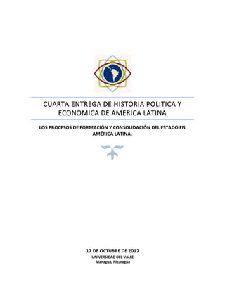 CUARTA ENTREGA DE HISTORIA POLITICA Y
ECONOMICA DE AMERICA LATINA
LOS PROCESOS DE FORMACIÓN Y CONSOLIDACIÓN DEL ESTADO EN
AMÉRICA LATINA.
17 DE OCTUBRE DE 2017
UNIVERSIDAD DEL VALLE
Managua, Nicaragua
 
