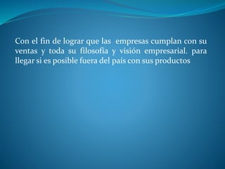 Con el fin de lograr que las empresas cumplan con su
ventas y toda su filosofía y visión empresarial. para
llegar si es posible fuera del país con sus productos
