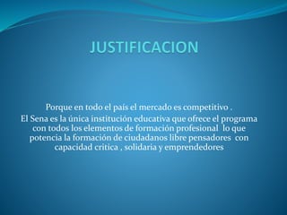 Porque en todo el país el mercado es competitivo .
El Sena es la única institución educativa que ofrece el programa
con todos los elementos de formación profesional lo que
potencia la formación de ciudadanos libre pensadores con
capacidad critica , solidaria y emprendedores