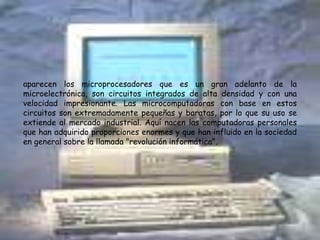 aparecen los microprocesadores que es un gran adelanto de la microelectrónica, son circuitos integrados de alta densidad y con una velocidad impresionante. Las microcomputadoras con base en estos circuitos son extremadamente pequeñas y baratas, por lo que su uso se extiende al mercado industrial. Aquí nacen las computadoras personales que han adquirido proporciones enormes y que han influido en la sociedad en general sobre la llamada "revolución informática".