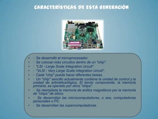 CARACTERÍSTICAS DE ESTA GENERACIÓN

•
•
•
•
•
•
•
•
•

· Se desarrolló el microprocesador.
· Se colocan más circuitos dentro de un "chip".
· "LSI - Large Scale Integration circuit".
· "VLSI - Very Large Scale Integration circuit".
· Cada "chip" puede hacer diferentes tareas.
· Un "chip" sencillo actualmente contiene la unidad de control y la
unidad de aritmética/lógica. El tercer componente, la memoria
primaria, es operado por otros "chips".
· Se reemplaza la memoria de anillos magnéticos por la memoria
de "chips" de silicio.
· Se desarrollan las microcomputadoras, o sea, computadoras
personales o PC.
· Se desarrollan las supercomputadoras.

 