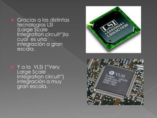  Gracias a las distintas
tecnologías LSI
(Large Scale
Integration circuit“)la
cual es una
integración a gran
escala.
 Y a la VLSI (“Very
Large Scale
Integration circuit“)
integración a muy
gran escala.
 