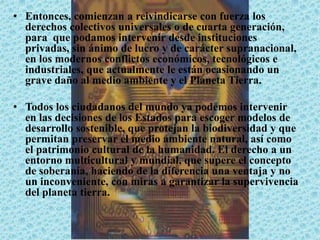 • Entonces, comienzan a reivindicarse con fuerza los
derechos colectivos universales o de cuarta generación,
para que podamos intervenir desde instituciones
privadas, sin ánimo de lucro y de carácter supranacional,
en los modernos conflictos económicos, tecnológicos e
industriales, que actualmente le están ocasionando un
grave daño al medio ambiente y el Planeta Tierra.
• Todos los ciudadanos del mundo ya podemos intervenir
en las decisiones de los Estados para escoger modelos de
desarrollo sostenible, que protejan la biodiversidad y que
permitan preservar el medio ambiente natural, así como
el patrimonio cultural de la humanidad. El derecho a un
entorno multicultural y mundial, que supere el concepto
de soberanía, haciendo de la diferencia una ventaja y no
un inconveniente, con miras a garantizar la supervivencia
del planeta tierra.
 
