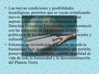 • Las nuevas condiciones y posibilidades
tecnológicas, permiten que se vayan cristalizando
nuevos derechos colectivos universales, que
aspiran a concretarse en Declaraciones de
Derechos Colectivos Universales, como aconteció
con las anteriores de los derechos civiles y
políticos y de los derechos económicos, sociales y
culturales.
• Entonces, se reivindicaría el derecho de toda la
humanidad a un desarrollo sostenible que permita
preservar el medio ambiente natural, la calidad de
vida de toda la humanidad y la descontaminación
del Planeta Tierra
 