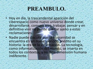 PREAMBULO.
• Hoy en día, la trascendental aparición del
ciberespacio como nuevo universo donde crear,
desarrollarse, comunicarse, trabajar, pensar y en
definitiva vivir no puede quedar ajeno a estas
reclamaciones.
• Nadie puede discutir que la humanidad se
encuentra en un nuevo periodo, inédito en su
historia: la era de la información. La tecnología,
como informatización del mundo, se inserta en
todos los contextos, y no deja dimensión humana
indiferente.
 