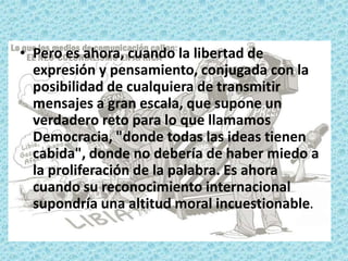 • Pero es ahora, cuando la libertad de
expresión y pensamiento, conjugada con la
posibilidad de cualquiera de transmitir
mensajes a gran escala, que supone un
verdadero reto para lo que llamamos
Democracia, "donde todas las ideas tienen
cabida", donde no debería de haber miedo a
la proliferación de la palabra. Es ahora
cuando su reconocimiento internacional
supondría una altitud moral incuestionable.
 