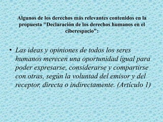 Algunos de los derechos más relevantes contenidos en la
propuesta "Declaración de los derechos humanos en el
ciberespacio":
• Las ideas y opiniones de todos los seres
humanos merecen una oportunidad igual para
poder expresarse, considerarse y compartirse
con otras, según la voluntad del emisor y del
receptor, directa o indirectamente. (Artículo 1)
 