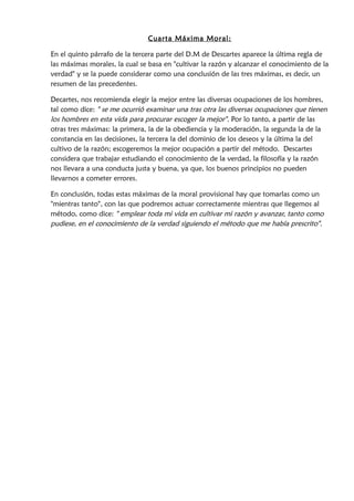 Cuarta Máxima Moral :
En el segundo párrafo de la tercera parte del D.M de Descartes aparece la última regla de
las máximas morales, la cual se basa en "cultivar la razón y alcanzar el conocimiento de la
verdad" y se la puede considerar como una conclusión de las tres máximas, es decir, un
resumen de las precedentes.
Decartes, nos recomienda elegir la mejor entre las diversas ocupaciones de los hombres,
tal como dice: " se me ocurrió examinar una tras otra las diversas ocupaciones que tienen
los hombres en esta vida para procurar escoger la mejor". Por lo tanto, a partir de las
otras tres máximas: la primera, la de la obediencia y la moderación, la segunda la de la
constancia en las decisiones, la tercera la del dominio de los deseos y la última la del
cultivo de la razón; escogeremos la mejor ocupación a partir del método. Descartes
considera que trabajar estudiando el conocimiento de la verdad, la filosofía y la razón
nos llevara a una conducta justa y buena, ya que, los buenos principios no pueden
llevarnos a cometer errores.
En conclusión, todas estas máximas de la moral provisional hay que tomarlas como un
"mientras tanto", con las que podremos actuar correctamente mientras que llegemos al
método, como dice: " emplear toda mi vida en cultivar mi razón y avanzar, tanto como
pudiese, en el conocimiento de la verdad siguiendo el método que me había prescrito".