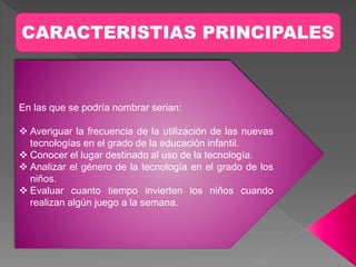 CARACTERISTIAS PRINCIPALES
En las que se podría nombrar serian:
 Averiguar la frecuencia de la utilización de las nuevas
tecnologías en el grado de la educación infantil.
 Conocer el lugar destinado al uso de la tecnología.
 Analizar el género de la tecnología en el grado de los
niños.
 Evaluar cuanto tiempo invierten los niños cuando
realizan algún juego a la semana.
 
