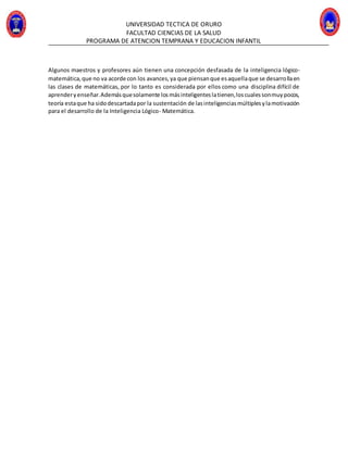 UNIVERSIDAD TECTICA DE ORURO
FACULTAD CIENCIAS DE LA SALUD
PROGRAMA DE ATENCION TEMPRANA Y EDUCACION INFANTIL
Algunos maestros y profesores aún tienen una concepción desfasada de la inteligencia lógico-
matemática,que no va acorde con los avances,ya que piensanque esaquellaque se desarrollaen
las clases de matemáticas, por lo tanto es considerada por ellos como una disciplina difícil de
aprenderyenseñar.Ademásquesolamente losmásinteligenteslatienen,loscualessonmuypocos,
teoría estaque ha sidodescartadapor la sustentación de lasinteligenciasmúltiplesylamotivación
para el desarrollo de la Inteligencia Lógico- Matemática.
 