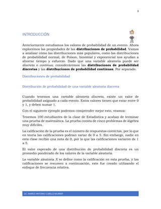3
LIC. MARCO ANTONIO CUBILLO MURRAY
INTRODUCCIÓN
Anteriormente estudiamos los valores de probabilidad de un evento. Ahora
exploremos las propiedades de las distribuciones de probabilidad. Vamos
a analizar cómo las distribuciones más populares, como las distribuciones
de probabilidad normal, de Poison, binomial y exponencial nos ayudan a
ahorrar tiempo y esfuerzo. Dado que una variable aleatoria puede ser
discreta o continua, consideráremos las distribuciones de probabilidad
discretas y las distribuciones de probabilidad continuas. Por separado.
Distribuciones de probabilidad
Distribución de probabilidad de una variable aleatoria discreta
Cuando tenemos una variable aleatoria discreta, existe un valor de
probabilidad asignado a cada evento. Estos valores tienen que estar entre 0
y 1, y deben sumar 1.
Con el siguiente ejemplo podemos comprender mejor esto, veamos:
Tenemos 100 estudiantes de la clase de Estadística y acaban de terminar
una prueba de matemática. La prueba consta de cinco problemas de álgebra
muy difíciles.
La calificación de la prueba es el número de respuestas correctas, por lo que
en teoría las calificaciones podrían variar de 0 a 5. Sin embargo, nadie en
esta clase recibió una nota de 0, por lo que las calificaciones variaron de 1
a 5.
El valor esperado de una distribución de probabilidad discreta es un
promedio ponderado de los valores de la variable aleatoria.
La variable aleatoria X se define como la calificación en esta prueba, y las
calificaciones se resumen a continuación, este fue creado utilizando el
enfoque de frecuencia relativa.
 