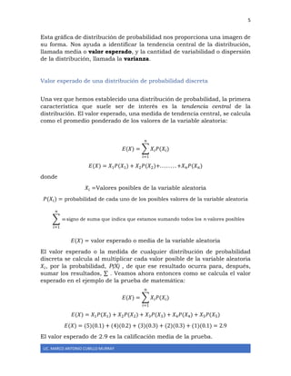 5
LIC. MARCO ANTONIO CUBILLO MURRAY
Esta gráfica de distribución de probabilidad nos proporciona una imagen de
su forma. Nos ayuda a identificar la tendencia central de la distribución,
llamada media o valor esperado, y la cantidad de variabilidad o dispersión
de la distribución, llamada la varianza.
Valor esperado de una distribución de probabilidad discreta
Una vez que hemos establecido una distribución de probabilidad, la primera
característica que suele ser de interés es la tendencia central de la
distribución. El valor esperado, una medida de tendencia central, se calcula
como el promedio ponderado de los valores de la variable aleatoria:
𝐸(𝑋) = ∑ 𝑋𝑖 𝑃(𝑋𝑖)
𝑛
𝑖=1
𝐸(𝑋) = 𝑋1 𝑃(𝑋1) + 𝑋2 𝑃(𝑋2)+. . . . . . . . +𝑋 𝑛 𝑃(𝑋 𝑛)
donde
𝑋𝑖 =Valores posibles de la variable aleatoria
𝑃(𝑋𝑖) = probabilidad de cada uno de los posibles valores de la variable aleatoria
signo de suma que indica que estamos sumando todos los n valores posibles
𝐸(𝑋) = valor esperado o media de la variable aleatoria
El valor esperado o la medida de cualquier distribución de probabilidad
discreta se calcula al multiplicar cada valor posible de la variable aleatoria
𝑋𝑖, por la probabilidad, P(X) , de que ese resultado ocurra para, después,
sumar los resultados, ∑ . Veamos ahora entonces como se calcula el valor
esperado en el ejemplo de la prueba de matemática:
𝐸(𝑋) = ∑ 𝑋𝑖 𝑃(𝑋𝑖)
𝑛
𝑖=1
𝐸(𝑋) = 𝑋1 𝑃(𝑋1) + 𝑋2 𝑃(𝑋2) + 𝑋3 𝑃(𝑋3) + 𝑋4 𝑃(𝑋4) + 𝑋5 𝑃(𝑋5)
𝐸(𝑋) = (5)(0.1) + (4)(0.2) + (3)(0.3) + (2)(0.3) + (1)(0.1) = 2.9
El valor esperado de 2.9 es la calificación media de la prueba.
∑ =
𝑛
𝑖=1
 