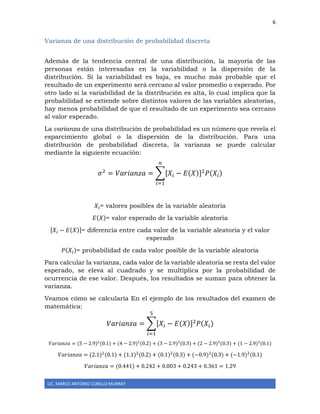 6
LIC. MARCO ANTONIO CUBILLO MURRAY
Varianza de una distribución de probabilidad discreta
Además de la tendencia central de una distribución, la mayoría de las
personas están interesadas en la variabilidad o la dispersión de la
distribución. Si la variabilidad es baja, es mucho más probable que el
resultado de un experimento será cercano al valor promedio o esperado. Por
otro lado si la variabilidad de la distribución es alta, lo cual implica que la
probabilidad se extiende sobre distintos valores de las variables aleatorias,
hay menos probabilidad de que el resultado de un experimento sea cercano
al valor esperado.
La varianza de una distribución de probabilidad es un número que revela el
esparcimiento global o la dispersión de la distribución. Para una
distribución de probabilidad discreta, la varianza se puede calcular
mediante la siguiente ecuación:
𝜎2
= 𝑉𝑎𝑟𝑖𝑎𝑛𝑧𝑎 = ∑[𝑋𝑖 − 𝐸(𝑋)]2
𝑃(𝑋𝑖)
𝑛
𝑖=1
𝑋𝑖= valores posibles de la variable aleatoria
𝐸(𝑋)= valor esperado de la variable aleatoria
[𝑋𝑖 − 𝐸(𝑋)]= diferencia entre cada valor de la variable aleatoria y el valor
esperado
𝑃(𝑋𝑖)= probabilidad de cada valor posible de la variable aleatoria
Para calcular la varianza, cada valor de la variable aleatoria se resta del valor
esperado, se eleva al cuadrado y se multiplica por la probabilidad de
ocurrencia de ese valor. Después, los resultados se suman para obtener la
varianza.
Veamos cómo se calcularía En el ejemplo de los resultados del examen de
matemática:
𝑉𝑎𝑟𝑖𝑎𝑛𝑧𝑎 = ∑[𝑋𝑖 − 𝐸(𝑋)]2
𝑃(𝑋𝑖)
5
𝑖=1
𝑉𝑎𝑟𝑖𝑎𝑛𝑧𝑎 = (5 − 2.9)2
(0.1) + (4 − 2.9)2
(0.2) + (3 − 2.9)2
(0.3) + (2 − 2.9)2
(0.3) + (1 − 2.9)2
(0.1)
𝑉𝑎𝑟𝑖𝑎𝑛𝑧𝑎 = (2.1)2
(0.1) + (1.1)2
(0.2) + (0.1)2
(0.3) + (−0.9)2
(0.3) + (−1.9)2
(0.1)
𝑉𝑎𝑟𝑖𝑎𝑛𝑧𝑎 = (0.441) + 0.242 + 0.003 + 0.243 + 0.361 = 1.29
 