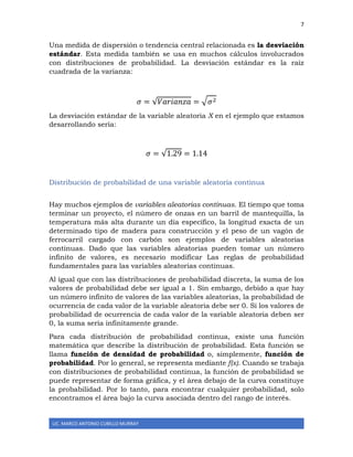 7
LIC. MARCO ANTONIO CUBILLO MURRAY
Una medida de dispersión o tendencia central relacionada es la desviación
estándar. Esta medida también se usa en muchos cálculos involucrados
con distribuciones de probabilidad. La desviación estándar es la raíz
cuadrada de la varianza:
𝜎 = √𝑉𝑎𝑟𝑖𝑎𝑛𝑧𝑎 = √ 𝜎2
La desviación estándar de la variable aleatoria X en el ejemplo que estamos
desarrollando sería:
𝜎 = √1.29 = 1.14
Distribución de probabilidad de una variable aleatoria continua
Hay muchos ejemplos de variables aleatorias continuas. El tiempo que toma
terminar un proyecto, el número de onzas en un barril de mantequilla, la
temperatura más alta durante un día específico, la longitud exacta de un
determinado tipo de madera para construcción y el peso de un vagón de
ferrocarril cargado con carbón son ejemplos de variables aleatorias
continuas. Dado que las variables aleatorias pueden tomar un número
infinito de valores, es necesario modificar Las reglas de probabilidad
fundamentales para las variables aleatorias continuas.
Al igual que con las distribuciones de probabilidad discreta, la suma de los
valores de probabilidad debe ser igual a 1. Sin embargo, debido a que hay
un número infinito de valores de las variables aleatorias, la probabilidad de
ocurrencia de cada valor de la variable aleatoria debe ser 0. Si los valores de
probabilidad de ocurrencia de cada valor de la variable aleatoria deben ser
0, la suma sería infinitamente grande.
Para cada distribución de probabilidad continua, existe una función
matemática que describe la distribución de probabilidad. Esta función se
llama función de densidad de probabilidad o, simplemente, función de
probabilidad. Por lo general, se representa mediante f(x). Cuando se trabaja
con distribuciones de probabilidad continua, la función de probabilidad se
puede representar de forma gráfica, y el área debajo de la curva constituye
la probabilidad. Por lo tanto, para encontrar cualquier probabilidad, solo
encontramos el área bajo la curva asociada dentro del rango de interés.
 