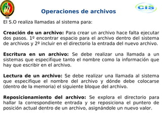 Operaciones de archivos 
El S.O realiza llamadas al sistema para: 
Creación de un archivo: Para crear un archivo hace falta ejecutar 
dos pasos. 1º encontrar espacio para el archivo dentro del sistema 
de archivos y 2º incluir en el directorio la entrada del nuevo archivo. 
Escritura en un archivo: Se debe realizar una llamada a un 
sistemas que especifique tanto el nombre como la información que 
hay que escribir en el archivo. 
Lectura de un archivo: Se debe realizar una llamada al sistema 
que especifique el nombre del archivo y dónde debe colocarse 
(dentro de la memoria) el siguiente bloque del archivo. 
Reposicionamiento del archivo: Se explora el directorio para 
hallar la correspondiente entrada y se reposiciona el puntero de 
posición actual dentro de un archivo, asignándole un nuevo valor. 
 