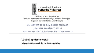 ASIGNATURA DE EPIDEMIOLOGÍA APLICADA
SEMESTRE ACADÉMICO 2023 I
DOCENTE RESPONSABLE: CARLOS MARTÍNEZ PAREDES
Cadena Epidemiológica
Historia Natural de la Enfermedad
Facultad de Tecnología Médica
Escuela Profesional de Laboratorio y Anatomía Patológica
Segunda especialidad de Microbiología
 