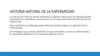 HISTORIA NATURAL DE LA ENFERMEDAD
La interacción entre el medio ambiente, el agente infeccioso y el huésped puede
mantenerse en equilibrio, como ocurre en la mayor parte del ciclo de vida de los
organismos.
Este equilibrio sin embargo puede alterarse dando origen a la aparición de la
enfermedad.
Sin embargo no es preciso delimitar en que momento se inicia la enfermedad y
su existencia obedece a un criterio puramente clínico.
 