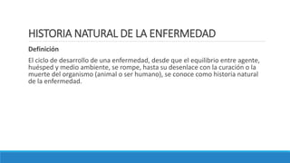 HISTORIA NATURAL DE LA ENFERMEDAD
Definición
El ciclo de desarrollo de una enfermedad, desde que el equilibrio entre agente,
huésped y medio ambiente, se rompe, hasta su desenlace con la curación o la
muerte del organismo (animal o ser humano), se conoce como historia natural
de la enfermedad.
 