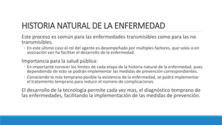 HISTORIA NATURAL DE LA ENFERMEDAD
Este proceso es común para las enfermedades transmisibles como para las no
transmisibles.
◦ En este último caso el rol del agente es desempeñado por múltiples factores, que solos o en
asociación van ha facilitar el desarrollo de la enfermedad.
Importancia para la salud pública:
◦ En importante conocer los límites de cada etapa de la historia natural de la enfermedad, pues
dependiendo de esto se podrán implementar las medidas de prevención correspondientes.
◦ Conociendo lo más temprano posible la existencia de la enfermedad, se podrá implementar
el tratamiento temprano para reducir el número de complicaciones.
El desarrollo de la tecnología permite cada vez mas, el diagnóstico temprano de
las enfermedades, facilitando la implementación de las medidas de prevención.
 
