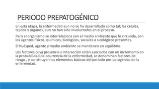 PERIODO PREPATOGÉNICO
En esta etapa, la enfermedad aun no se ha desarrollado como tal; las células,
tejidos y órganos, aun no han sido involucrados en el proceso.
Pero el organismo se interrelaciona con el medio ambiente que lo circunda, con
los agentes físicos, químicos, biológicos, sociales o sicológicos presentes.
El huésped, agente y medio ambiente se mantienen en equilibrio.
Los factores cuya presencia e interacción están asociados con un incremento en
la probabilidad de ocurrencia de la enfermedad, se denominan factores de
riesgo , y constituyen los elementos básicos del período pre-patogénico de la
enfermedad.
 