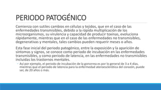 PERIODO PATOGÉNICO
Comienza con sutiles cambios en células y tejidos, que en el caso de las
enfermedades transmisibles, debido a la rápida multiplicación de los
microorganismos, su virulencia y capacidad de producir toxinas, evoluciona
rápidamente, mientras que en el caso de las enfermedades no transmisibles,
degenerativas y mentales, tales cambios pueden requerir meses o años.
Esta fase inicial del periodo patogénico, entre la exposición y la aparición de
síntomas y signos, se conoce como periodo de incubación en las enfermedades
transmisibles, y como periodo de latencia, en las enfermedades no transmisibles
incluidas los trastornos mentales.
◦ Así por ejemplo, el periodo de incubación de la gonorrea es por lo general de 3 a 4 días,
mientras que el periodo de latencia para la enfermedad ateroesclerótica del corazón, puede
ser, de 20 años o más.
 