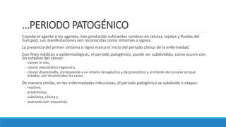 …PERIODO PATOGÉNICO
Cuando el agente o los agentes, han producido suficientes cambios en células, tejidos y fluidos del
huésped, sus manifestaciones son reconocidas como síntomas o signos.
La presencia del primer síntoma o signo marca el inicio del periodo clínico de la enfermedad.
Con fines médicos o epidemiológicos, el periodo patogénico, puede ser subdividido, como ocurre con
los estadios del cáncer:
◦ cáncer in situ,
◦ cáncer metastático regional y
◦ cáncer diseminado, corresponde a un interés terapéutico y de pronóstico y al interés de conocer en qué
estadio, son reconocidos los casos.
De manera similar, en las enfermedades infecciosas, el periodo patogénico se subdivide e etapas:
◦ reactiva,
◦ prodrómica,
◦ subclínica, clínica y
◦ avanzada (ver esquema).
 
