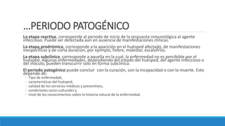 …PERIODO PATOGÉNICO
La etapa reactiva, corresponde al periodo de inicio de la respuesta inmunológica al agente
infeccioso. Puede ser detectada aun en ausencia de manifestaciones clínicas.
La etapa prodrómica, corresponde a la aparición en el huésped afectado, de manifestaciones
inespecíficas y de corta duración, por ejemplo, fiebre, malestar, escalofríos.
La etapa subclínica, corresponde a aquella en la cual, la enfermedad no es percibible por el
huésped. Algunas enfermedades, dependiendo del estado del huésped, del agente infeccioso o
del inóculo, pueden transcurrir solo en forma subclínica.
El periodo patogénico puede concluir con la curación, con la incapacidad o con la muerte. Esto
depende de:
◦ Tipo de enfermedad,
◦ características del huésped,
◦ calidad de los servicios médicos y preventivos,
◦ condiciones socio-culturales y
◦ nivel de los conocimientos sobre la historia natural de la enfermedad.
 