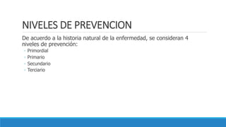 NIVELES DE PREVENCION
De acuerdo a la historia natural de la enfermedad, se consideran 4
niveles de prevención:
◦ Primordial
◦ Primario
◦ Secundario
◦ Terciario
 