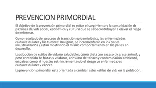PREVENCION PRIMORDIAL
El objetivo de la prevención primordial es evitar el surgimiento y la consolidación de
patrones de vida social, económica y cultural que se sabe contribuyen a elevar el riesgo
de enfermar.
Como resultado del proceso de transición epidemiológica, las enfermedades
cardiovasculares y los tumores malignos, se incrementaron en los países
industrializados y están mostrando el mismo comportamiento en los países en
desarrollo.
La adopción de estilos de vida no saludables, como dieta con exceso de grasa animal, y
poco contenido de frutas y verduras, consumo de tabaco y contaminación ambiental,
en países como el nuestro está incrementando el riesgo de enfermedades
cardiovasculares y cáncer.
La prevención primordial esta orientada a cambiar estos estilos de vida en la población.
 