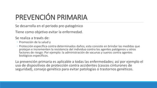 PREVENCIÓN PRIMARIA
Se desarrolla en el periodo pre-patogénico
Tiene como objetivo evitar la enfermedad.
Se realiza a través de:
◦ Promoción de la salud y
◦ Protección específica contra determinados daños; esta consiste en brindar las medidas que
protejan e incrementen la resistencia del individuo contra los agentes patógenos u otros
factores de riesgo: Por ejemplo: la administración de vacunas y sueros contra agentes
biológicos específicos.
La prevención primaria es aplicable a todas las enfermedades; así por ejemplo el
uso de dispositivos de protección contra accidentes (cascos cinturones de
seguridad), consejo genético para evitar patologías o trastornos genéticos.
 
