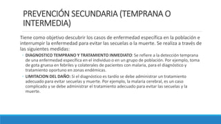 PREVENCIÓN SECUNDARIA (TEMPRANA O
INTERMEDIA)
Tiene como objetivo descubrir los casos de enfermedad específica en la población e
interrumpir la enfermedad para evitar las secuelas o la muerte. Se realiza a través de
las siguientes medidas:
◦ DIAGNOSTICO TEMPRANO Y TRATAMIENTO INMEDIATO: Se refiere a la detección temprana
de una enfermedad específica en el individuo o en un grupo de población. Por ejemplo, toma
de gota gruesa en febriles y colaterales de pacientes con malaria, para el diagnóstico y
tratamiento oportuno en zonas endémicas.
◦ LIMITACION DEL DAÑO: Si el diagnóstico es tardío se debe administrar un tratamiento
adecuado para evitar secuelas y muerte. Por ejemplo, la malaria cerebral, es un caso
complicado y se debe administrar el tratamiento adecuado para evitar las secuelas y la
muerte.
 
