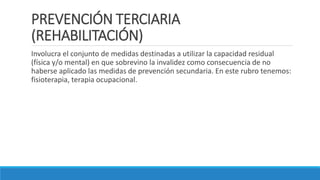 PREVENCIÓN TERCIARIA
(REHABILITACIÓN)
Involucra el conjunto de medidas destinadas a utilizar la capacidad residual
(física y/o mental) en que sobrevino la invalidez como consecuencia de no
haberse aplicado las medidas de prevención secundaria. En este rubro tenemos:
fisioterapia, terapia ocupacional.
 