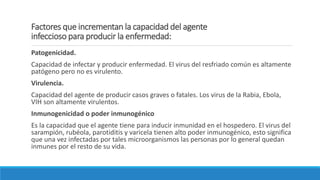 Factores que incrementan la capacidad del agente
infeccioso para producir la enfermedad:
Patogenicidad.
Capacidad de infectar y producir enfermedad. El virus del resfriado común es altamente
patógeno pero no es virulento.
Virulencia.
Capacidad del agente de producir casos graves o fatales. Los virus de la Rabia, Ebola,
VIH son altamente virulentos.
Inmunogenicidad o poder inmunogénico
Es la capacidad que el agente tiene para inducir inmunidad en el hospedero. El virus del
sarampión, rubéola, parotiditis y varicela tienen alto poder inmunogénico, esto significa
que una vez infectadas por tales microorganismos las personas por lo general quedan
inmunes por el resto de su vida.
 