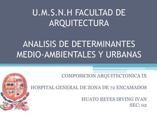 U.M.S.N.H FACULTAD DE ARQUITECTURAANALISIS DE DETERMINANTES MEDIO-AMBIENTALES Y URBANAS COMPOSICION ARQUITECTONICA IX HOSPITAL GENERAL DE ZONA DE 72 ENCAMADOS HUATO REYES IRVING IVAN SEC: 02 
