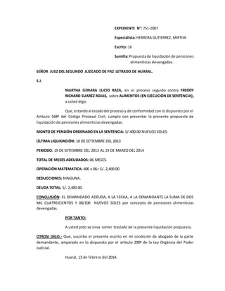 EXPEDIENTE N°: 751-2007
Especialista: HERRERA GUTIERREZ, MIRTHA
Escrito: 16
Sumilla:Propuestade liquidación de pensiones
alimenticias devengadas.
SEÑOR JUEZ DEL SEGUNDO JUZGADO DE PAZ LETRADO DE HUARAL.
S.J.
MARTHA GENARA LUCIO RAZA, en el proceso seguido contra FREDDY
RICHARD SUAREZ ROJAS, sobre ALIMENTOS (EN EJECUCIÓN DE SENTENCIA),
a usted digo:
Que,estandoal estadodel proceso y de conformidad con lo dispuesto por el
Artículo 568º del Código Procesal Civil, cumplo con presentar la presente propuesta de
liquidación de pensiones alimenticias devengadas:
MONTO DE PENSIÓN ORDENADO EN LA SENTENCIA: S/.400.00 NUEVOS SOLES.
ÚLTIMA LIQUIDACIÓN: 18 DE SETIEMBRE DEL 2013
PERIODO: 19 DE SETIEMBRE DEL 2013 AL 19 DE MARZO DEL 2014
TOTAL DE MESES ADEUDADOS: 06 MESES.
OPERACIÓN MATEMATICA: 400 x 06= S/. 2,400.00
DEDUCCIONES: NINGUNA.
DEUDA TOTAL: S/. 2,400.00.
CONCLUSIÓN: EL DEMANDADO ADEUDA, A LA FECHA, A LA DEMANDANTE LA SUMA DE DOS
MIL CUATROCIENTOS Y 00/100 NUEVOS SOLES por concepto de pensiones alimenticias
devengadas.
POR TANTO:
A usted pido se sirva correr traslado de la presente liquidación propuesta.
OTROSI DIGO.- Que, suscribo el presente escrito en mi condición de abogado de la parte
demandante, amparado en lo dispuesto por el artículo 290º de la Ley Orgánica del Poder
Judicial.
Huaral, 13 de febrero del 2014.
 