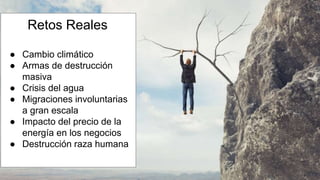 Retos Reales
● Cambio climático
● Armas de destrucción
masiva
● Crisis del agua
● Migraciones involuntarias
a gran escala
● Impacto del precio de la
energía en los negocios
● Destrucción raza humana
 
